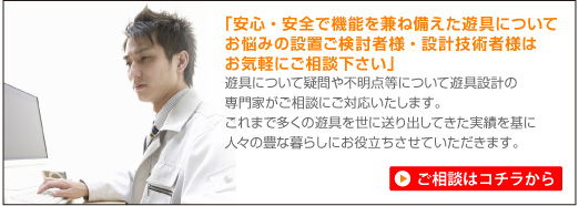 「安心・安全で機能を兼ね備えた遊具についてお悩みの設置ご検討様・設計者様はお気軽にご相談ください」遊具について疑問や不明点等について遊具設計の専門家がご相談にご対応いたします。これまで多くの遊具を世に送り出してきた実績を基に人々の豊かな暮らしにお役立ちさせていただきます。